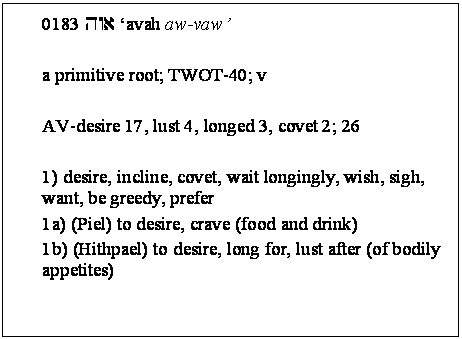 Text Box: 0183 hwa 'avah aw-vaw' 

a primitive root; TWOT-40; v 

AV-desire 17, lust 4, longed 3, covet 2; 26 

1) desire, incline, covet, wait longingly, wish, sigh, want, be greedy, prefer 
1a) (Piel) to desire, crave (food and drink) 
1b) (Hithpael) to desire, long for, lust after (of bodily appetites) 

